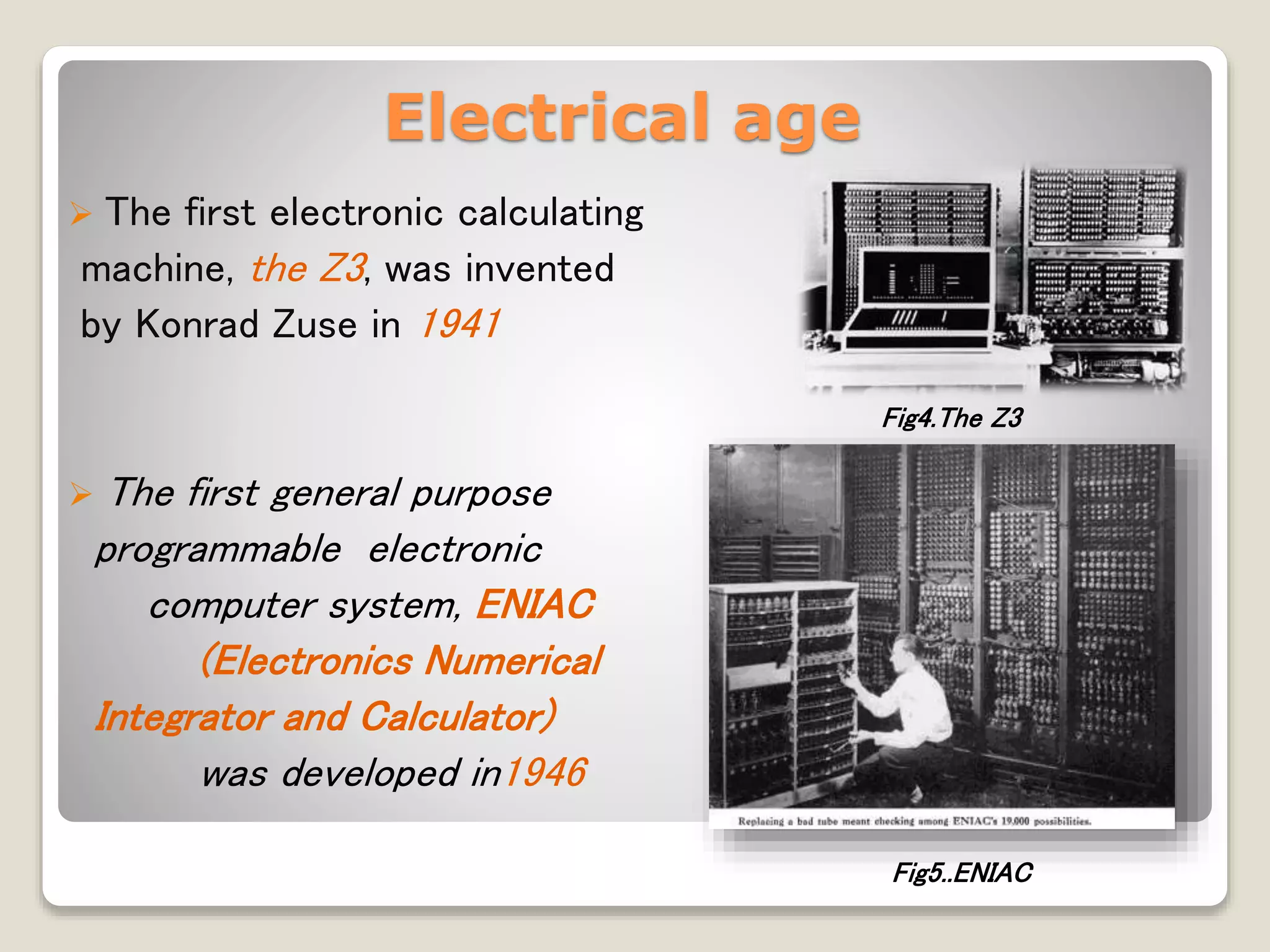 Electrical age
 The first electronic calculating
machine, the Z3, was invented
by Konrad Zuse in 1941
 The first general purpose
programmable electronic
computer system, ENIAC
(Electronics Numerical
Integrator and Calculator)
was developed in1946
Fig4.The Z3
Fig5..ENIAC
 