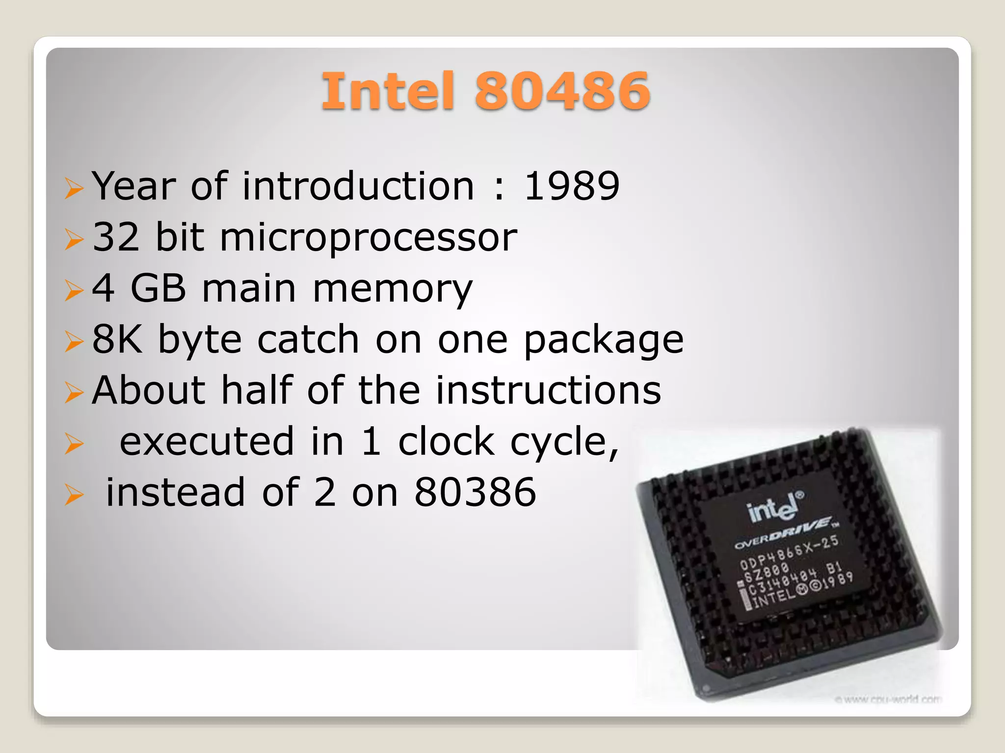 Intel 80486
Year of introduction : 1989
32 bit microprocessor
4 GB main memory
8K byte catch on one package
About half of the instructions
 executed in 1 clock cycle,
 instead of 2 on 80386
 