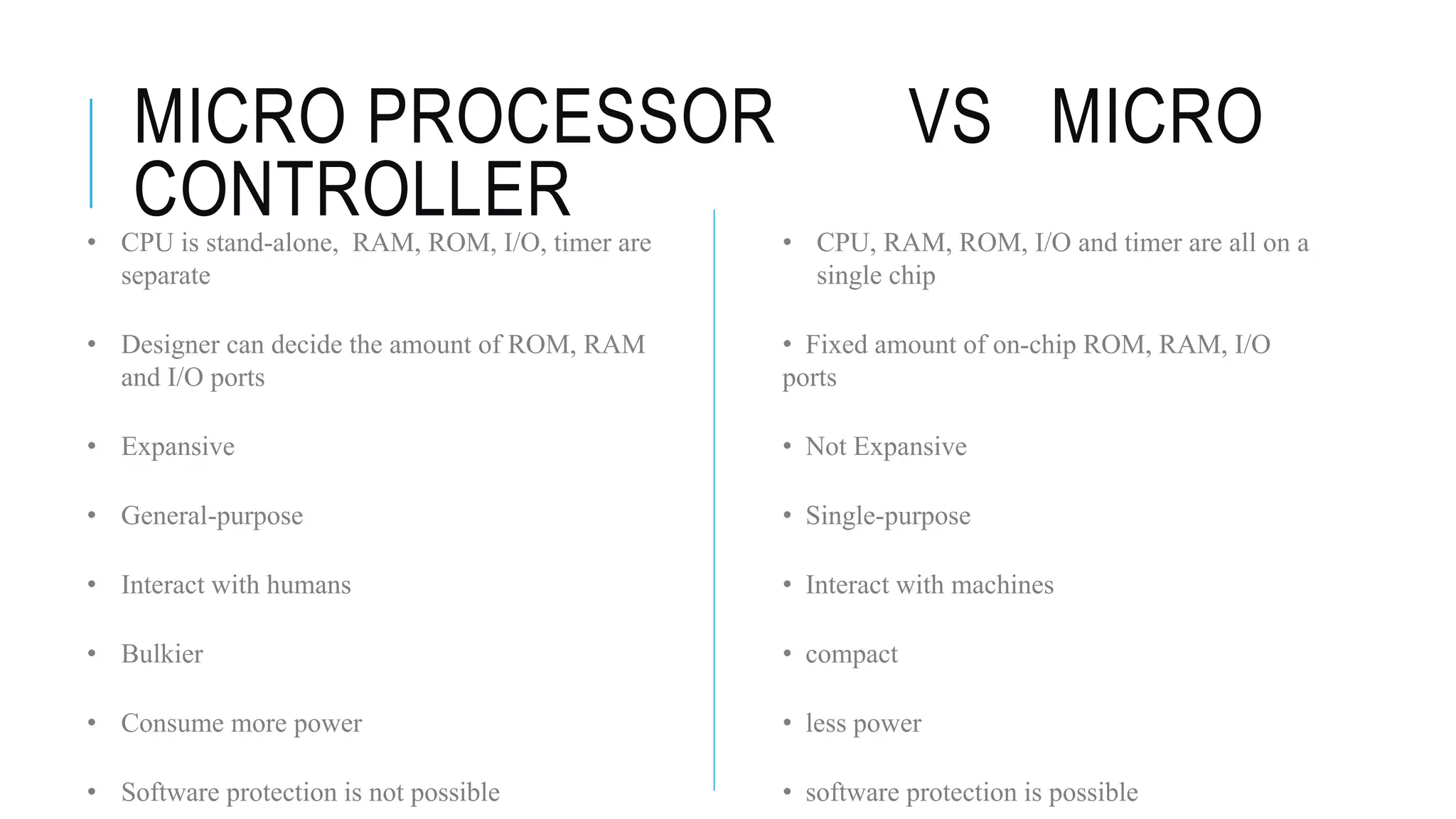 MICRO PROCESSOR VS MICRO
CONTROLLER • CPU, RAM, ROM, I/O and timer are all on a
single chip
• Fixed amount of on-chip ROM, RAM, I/O
ports
• Not Expansive
• Single-purpose
• Interact with machines
• compact
• less power
• software protection is possible
• CPU is stand-alone, RAM, ROM, I/O, timer are
separate
• Designer can decide the amount of ROM, RAM
and I/O ports
• Expansive
• General-purpose
• Interact with humans
• Bulkier
• Consume more power
• Software protection is not possible
 