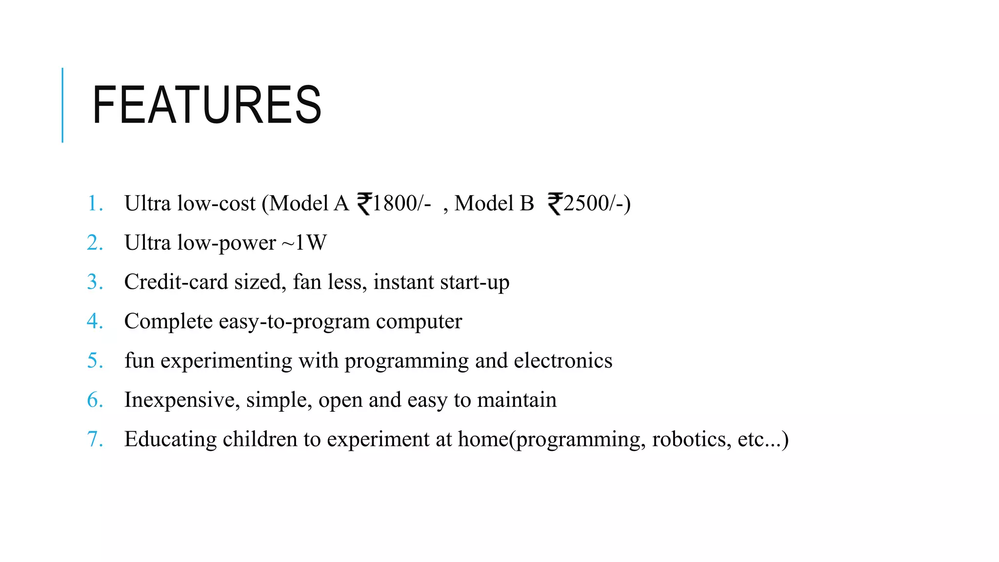FEATURES
1. Ultra low-cost (Model A 1800/- , Model B 2500/-)
2. Ultra low-power ~1W
3. Credit-card sized, fan less, instant start-up
4. Complete easy-to-program computer
5. fun experimenting with programming and electronics
6. Inexpensive, simple, open and easy to maintain
7. Educating children to experiment at home(programming, robotics, etc...)
 