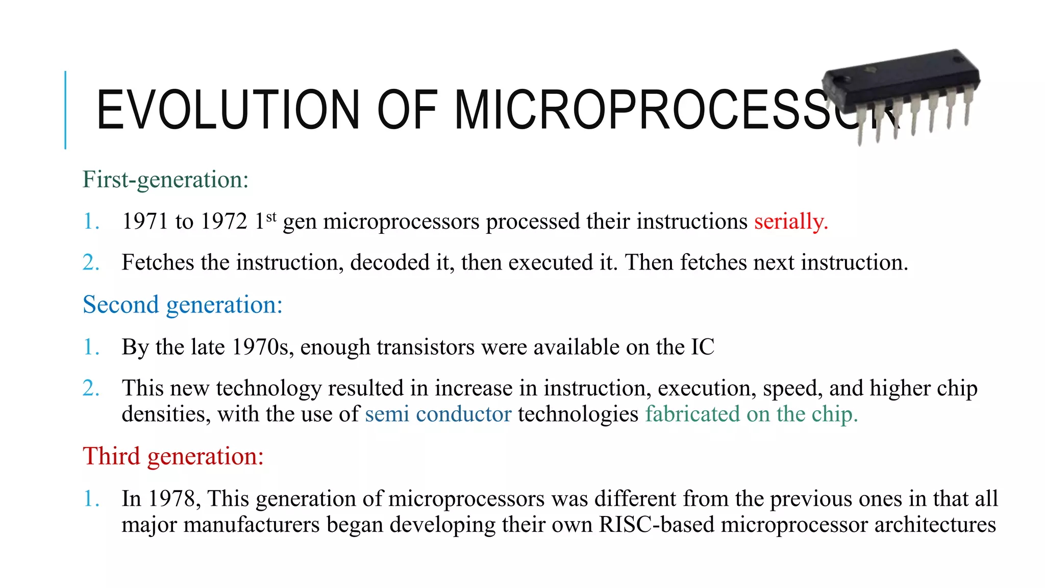 EVOLUTION OF MICROPROCESSOR
First-generation:
1. 1971 to 1972 1st gen microprocessors processed their instructions serially.
2. Fetches the instruction, decoded it, then executed it. Then fetches next instruction.
Second generation:
1. By the late 1970s, enough transistors were available on the IC
2. This new technology resulted in increase in instruction, execution, speed, and higher chip
densities, with the use of semi conductor technologies fabricated on the chip.
Third generation:
1. In 1978, This generation of microprocessors was different from the previous ones in that all
major manufacturers began developing their own RISC-based microprocessor architectures
 