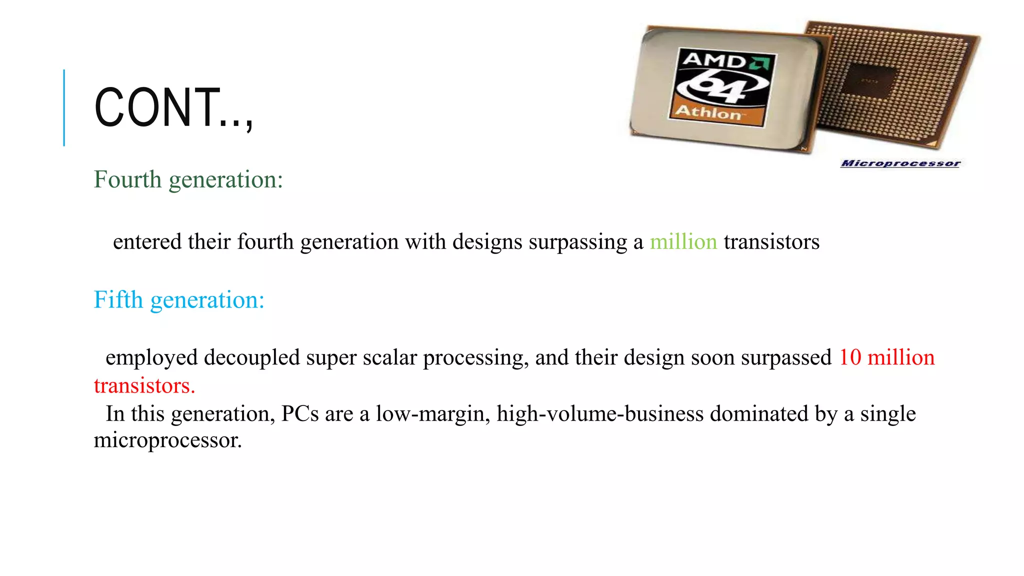 CONT..,
Fourth generation:
entered their fourth generation with designs surpassing a million transistors
Fifth generation:
employed decoupled super scalar processing, and their design soon surpassed 10 million
transistors.
In this generation, PCs are a low-margin, high-volume-business dominated by a single
microprocessor.
 