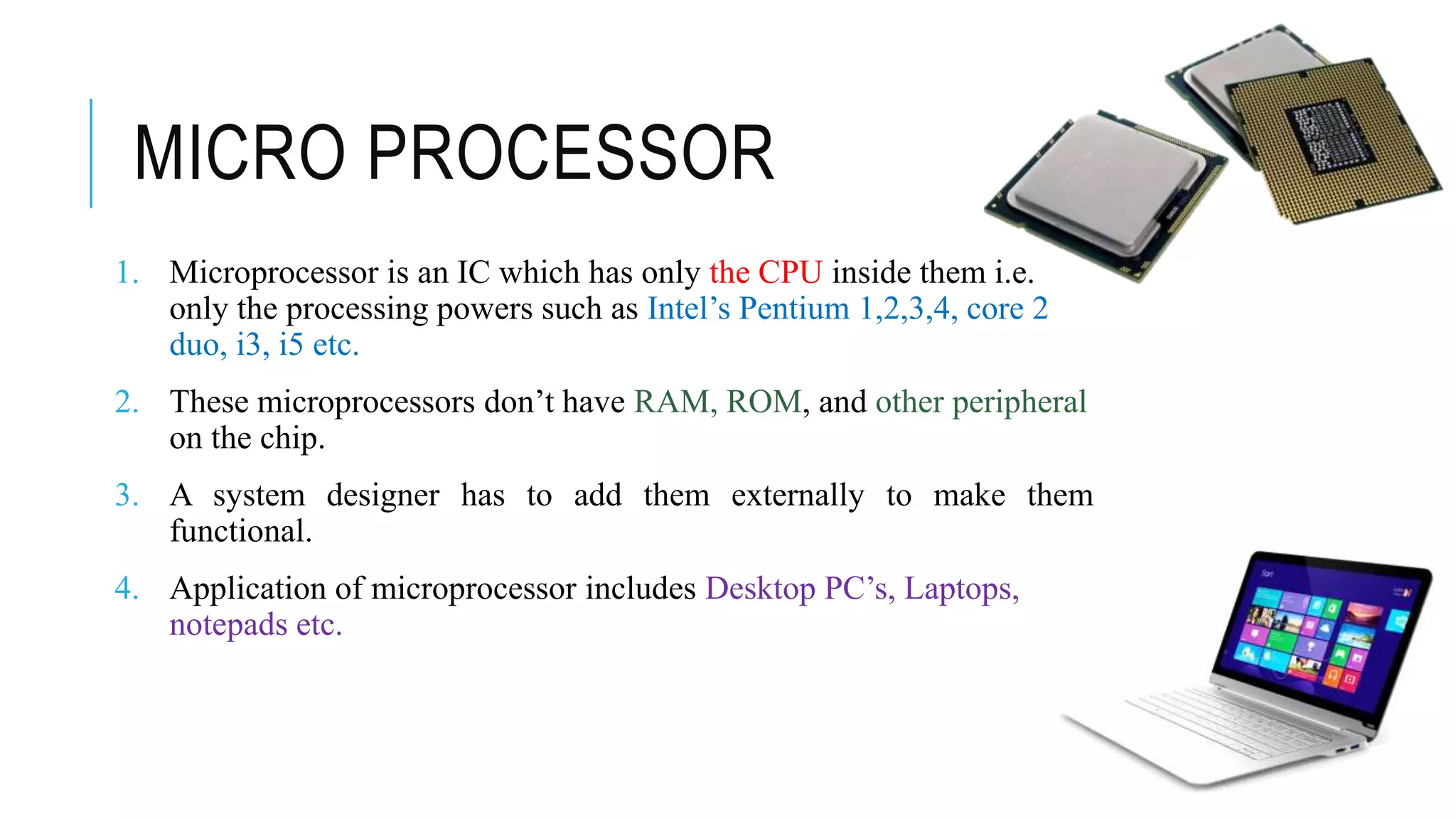 MICRO PROCESSOR
1. Microprocessor is an IC which has only the CPU inside them i.e.
only the processing powers such as Intel’s Pentium 1,2,3,4, core 2
duo, i3, i5 etc.
2. These microprocessors don’t have RAM, ROM, and other peripheral
on the chip.
3. A system designer has to add them externally to make them
functional.
4. Application of microprocessor includes Desktop PC’s, Laptops,
notepads etc.
 