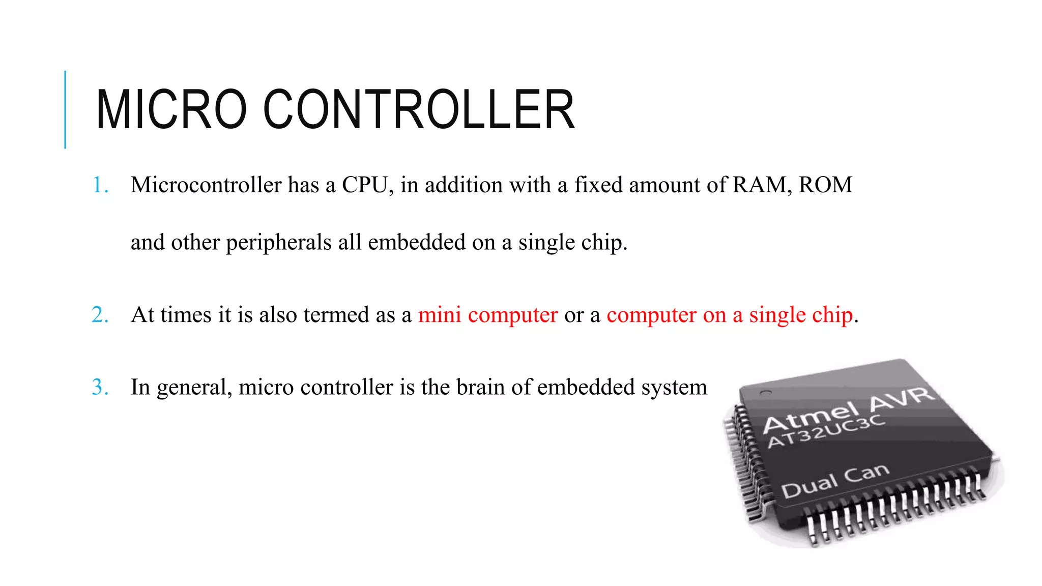 MICRO CONTROLLER
1. Microcontroller has a CPU, in addition with a fixed amount of RAM, ROM
and other peripherals all embedded on a single chip.
2. At times it is also termed as a mini computer or a computer on a single chip.
3. In general, micro controller is the brain of embedded system
 