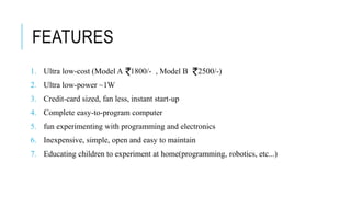 FEATURES
1. Ultra low-cost (Model A 1800/- , Model B 2500/-)
2. Ultra low-power ~1W
3. Credit-card sized, fan less, instant start-up
4. Complete easy-to-program computer
5. fun experimenting with programming and electronics
6. Inexpensive, simple, open and easy to maintain
7. Educating children to experiment at home(programming, robotics, etc...)
 