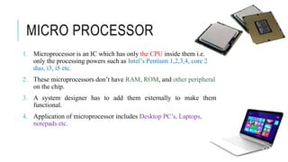 MICRO PROCESSOR
1. Microprocessor is an IC which has only the CPU inside them i.e.
only the processing powers such as Intel’s Pentium 1,2,3,4, core 2
duo, i3, i5 etc.
2. These microprocessors don’t have RAM, ROM, and other peripheral
on the chip.
3. A system designer has to add them externally to make them
functional.
4. Application of microprocessor includes Desktop PC’s, Laptops,
notepads etc.
 