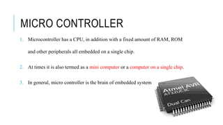 MICRO CONTROLLER
1. Microcontroller has a CPU, in addition with a fixed amount of RAM, ROM
and other peripherals all embedded on a single chip.
2. At times it is also termed as a mini computer or a computer on a single chip.
3. In general, micro controller is the brain of embedded system
 