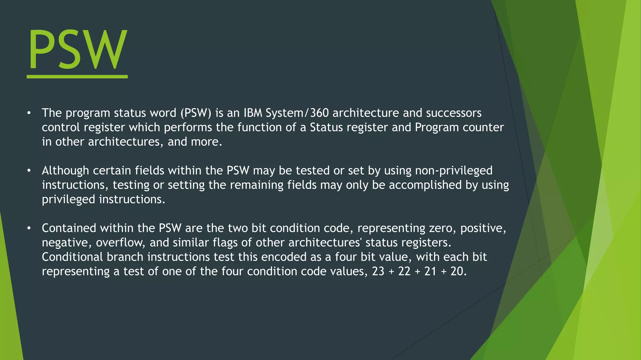 PSW
• The program status word (PSW) is an IBM System/360 architecture and successors
control register which performs the function of a Status register and Program counter
in other architectures, and more.
• Although certain fields within the PSW may be tested or set by using non-privileged
instructions, testing or setting the remaining fields may only be accomplished by using
privileged instructions.
• Contained within the PSW are the two bit condition code, representing zero, positive,
negative, overflow, and similar flags of other architectures' status registers.
Conditional branch instructions test this encoded as a four bit value, with each bit
representing a test of one of the four condition code values, 23 + 22 + 21 + 20.
 