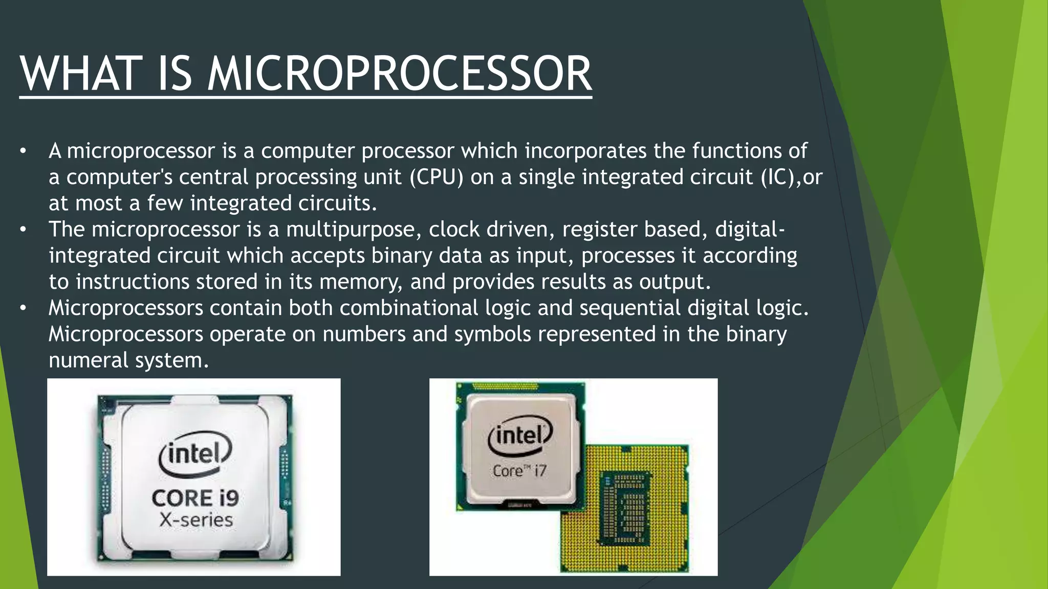 WHAT IS MICROPROCESSOR
• A microprocessor is a computer processor which incorporates the functions of
a computer's central processing unit (CPU) on a single integrated circuit (IC),or
at most a few integrated circuits.
• The microprocessor is a multipurpose, clock driven, register based, digital-
integrated circuit which accepts binary data as input, processes it according
to instructions stored in its memory, and provides results as output.
• Microprocessors contain both combinational logic and sequential digital logic.
Microprocessors operate on numbers and symbols represented in the binary
numeral system.
 