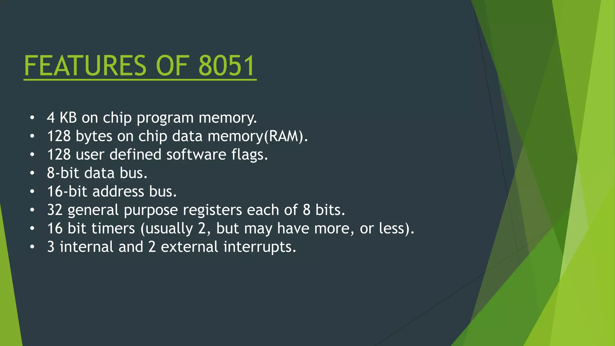 FEATURES OF 8051
• 4 KB on chip program memory.
• 128 bytes on chip data memory(RAM).
• 128 user defined software flags.
• 8-bit data bus.
• 16-bit address bus.
• 32 general purpose registers each of 8 bits.
• 16 bit timers (usually 2, but may have more, or less).
• 3 internal and 2 external interrupts.
 
