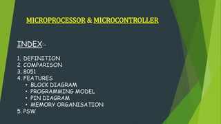 MICROPROCESSOR & MICROCONTROLLER
INDEX:-
1. DEFINITION
2. COMPARISON
3. 8051
4. FEATURES
• BLOCK DIAGRAM
• PROGRAMMING MODEL
• PIN DIAGRAM
• MEMORY ORGANISATION
5. PSW
 