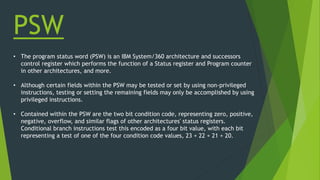 PSW
• The program status word (PSW) is an IBM System/360 architecture and successors
control register which performs the function of a Status register and Program counter
in other architectures, and more.
• Although certain fields within the PSW may be tested or set by using non-privileged
instructions, testing or setting the remaining fields may only be accomplished by using
privileged instructions.
• Contained within the PSW are the two bit condition code, representing zero, positive,
negative, overflow, and similar flags of other architectures' status registers.
Conditional branch instructions test this encoded as a four bit value, with each bit
representing a test of one of the four condition code values, 23 + 22 + 21 + 20.
 