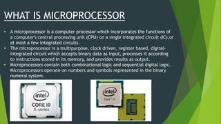 WHAT IS MICROPROCESSOR
• A microprocessor is a computer processor which incorporates the functions of
a computer's central processing unit (CPU) on a single integrated circuit (IC),or
at most a few integrated circuits.
• The microprocessor is a multipurpose, clock driven, register based, digital-
integrated circuit which accepts binary data as input, processes it according
to instructions stored in its memory, and provides results as output.
• Microprocessors contain both combinational logic and sequential digital logic.
Microprocessors operate on numbers and symbols represented in the binary
numeral system.
 