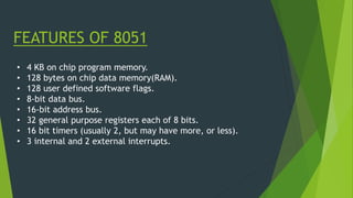 FEATURES OF 8051
• 4 KB on chip program memory.
• 128 bytes on chip data memory(RAM).
• 128 user defined software flags.
• 8-bit data bus.
• 16-bit address bus.
• 32 general purpose registers each of 8 bits.
• 16 bit timers (usually 2, but may have more, or less).
• 3 internal and 2 external interrupts.
 