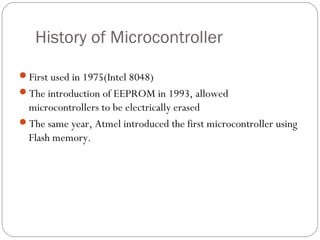 History of Microcontroller
First used in 1975(Intel 8048)
The introduction of EEPROM in 1993, allowed
microcontrollers to be electrically erased
The same year, Atmel introduced the first microcontroller using
Flash memory.
 