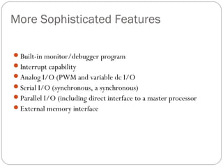 More Sophisticated Features
Built-in monitor/debugger program
Interrupt capability
Analog I/O (PWM and variable dc I/O
Serial I/O (synchronous, a synchronous)
Parallel I/O (including direct interface to a master processor
External memory interface
 
