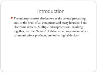 Introduction
The microprocessor also known as the central processing
unit, is the brain of all computers and many household and
electronic devices. Multiple microprocessors, working
together, are the "hearts" of datacenters, super-computers,
communications products, and other digital devices.
 