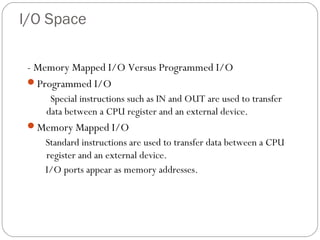 I/O Space
- Memory Mapped I/O Versus Programmed I/O
Programmed I/O
Special instructions such as IN and OUT are used to transfer
data between a CPU register and an external device.
Memory Mapped I/O
Standard instructions are used to transfer data between a CPU
register and an external device.
I/O ports appear as memory addresses.
 