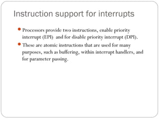 Instruction support for interrupts
Processors provide two instructions, enable priority
interrupt (EPI) and for disable priority interrupt (DPI).
These are atomic instructions that are used for many
purposes, such as buffering, within interrupt handlers, and
for parameter passing.
 
