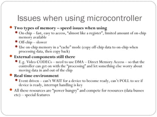 Issues when using microcontroller
 Two types of memory – speed issues when using
On-chip – fast, easy to access, “almost like a register”, limited amount of on-chip
memory available
Off-chip – slower
Use on-chip memory in a “cache” mode (copy off-chip data to on-chip when
processing data, then copy back)
 External components still there
E.g. Video CODECs – need to use DMA – Direct Memory Access – so that the
controller can get on with the “processing” and let something else worry about
moving data in and out of the chip
 Real time environment
Event driven – can’t WAIT for a device to become ready, can’t POLL to see if
device is ready, interrupt handling is key
 All these resources are “power hungry” and compete for resources (data busses
etc) – special features
 