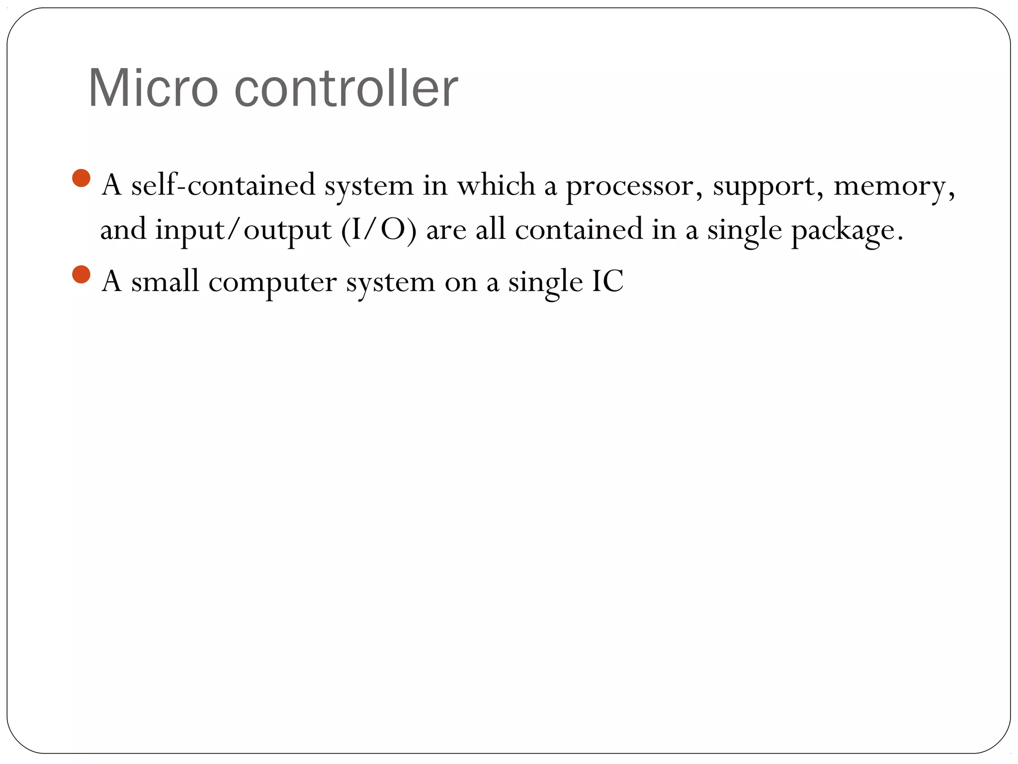 Micro controller
A self-contained system in which a processor, support, memory,

and input/output (I/O) are all contained in a single package.
A small computer system on a single IC

14

 