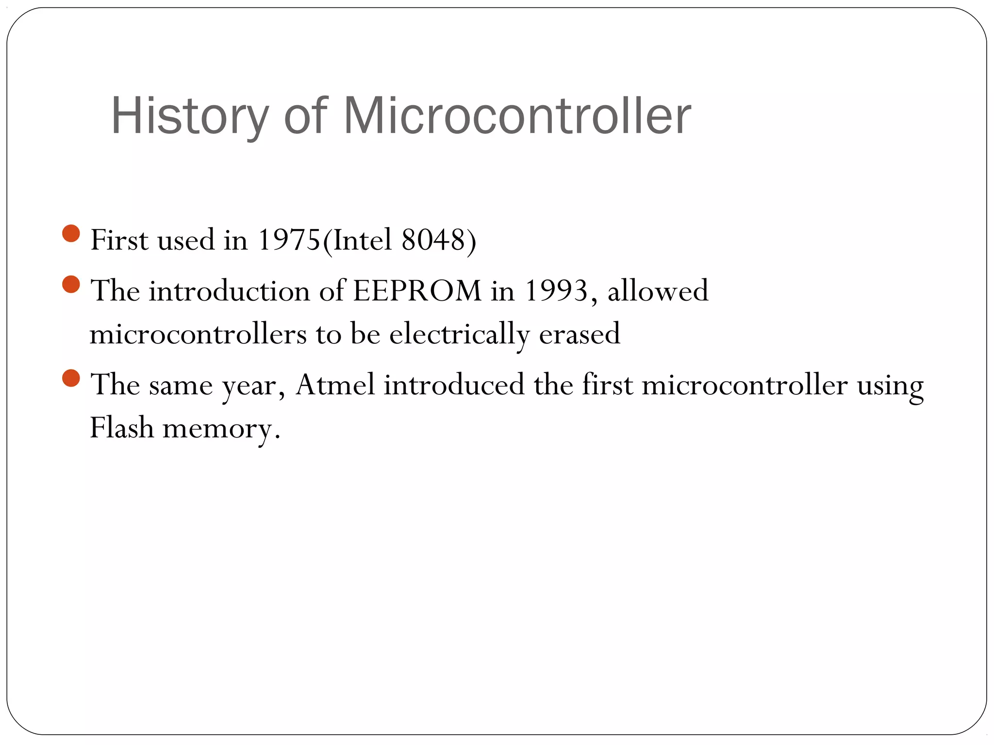 History of Microcontroller
First used in 1975(Intel 8048)
The introduction of EEPROM in 1993, allowed

microcontrollers to be electrically erased
The same year, Atmel introduced the first microcontroller using
Flash memory.

 