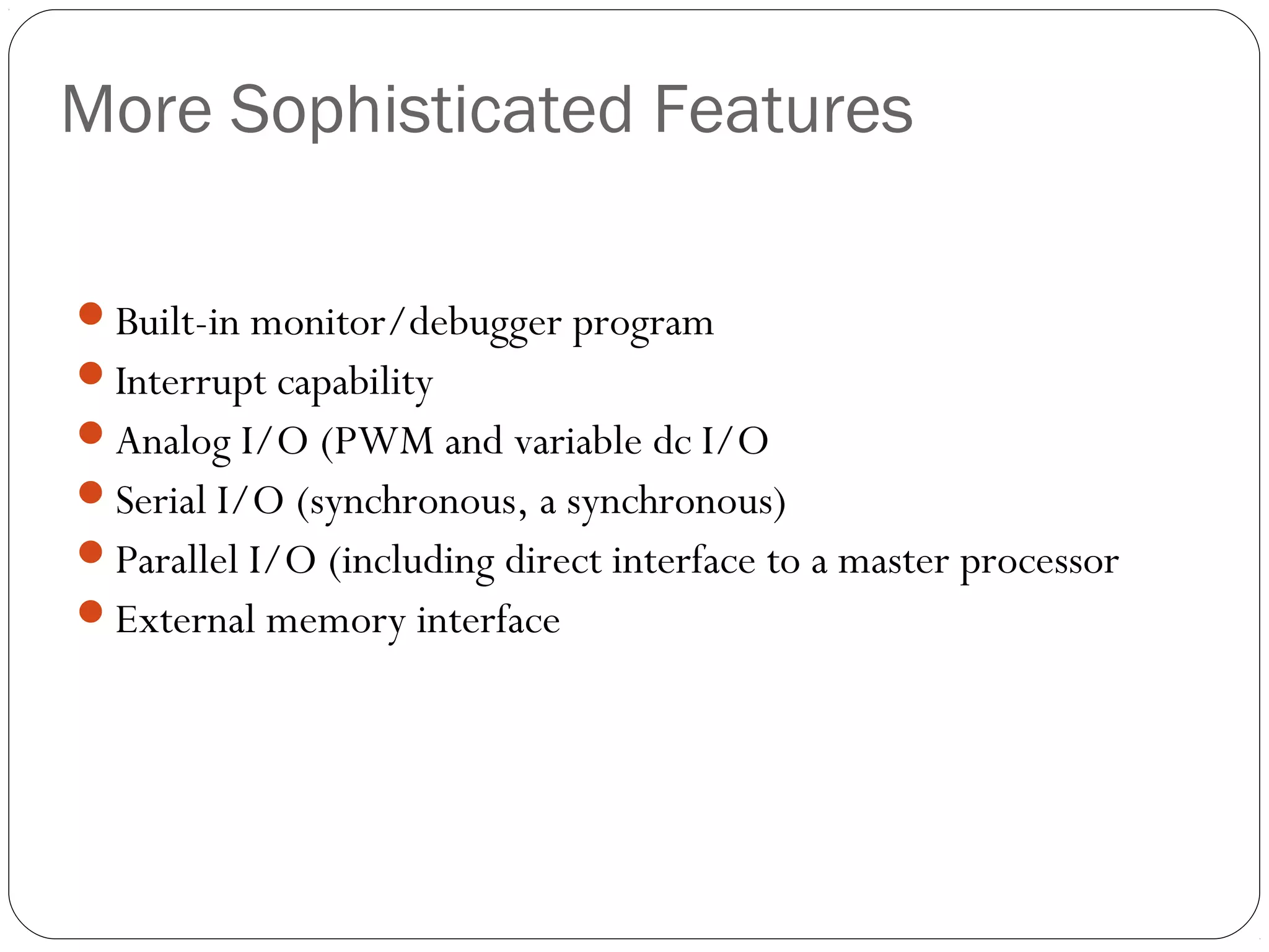 More Sophisticated Features
Built-in monitor/debugger program
Interrupt capability
Analog I/O (PWM and variable dc I/O
Serial I/O (synchronous, a synchronous)
Parallel I/O (including direct interface to a master processor
External memory interface

 