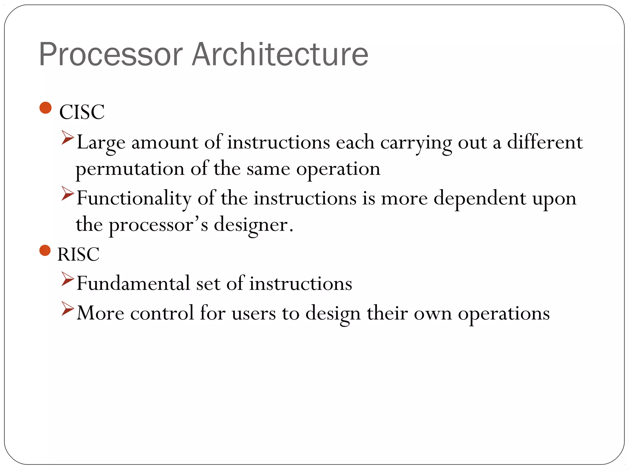 Processor Architecture
CISC
Large amount of instructions each carrying out a different

permutation of the same operation
Functionality of the instructions is more dependent upon
the processor’s designer.

RISC

Fundamental set of instructions
More control for users to design their own operations

 