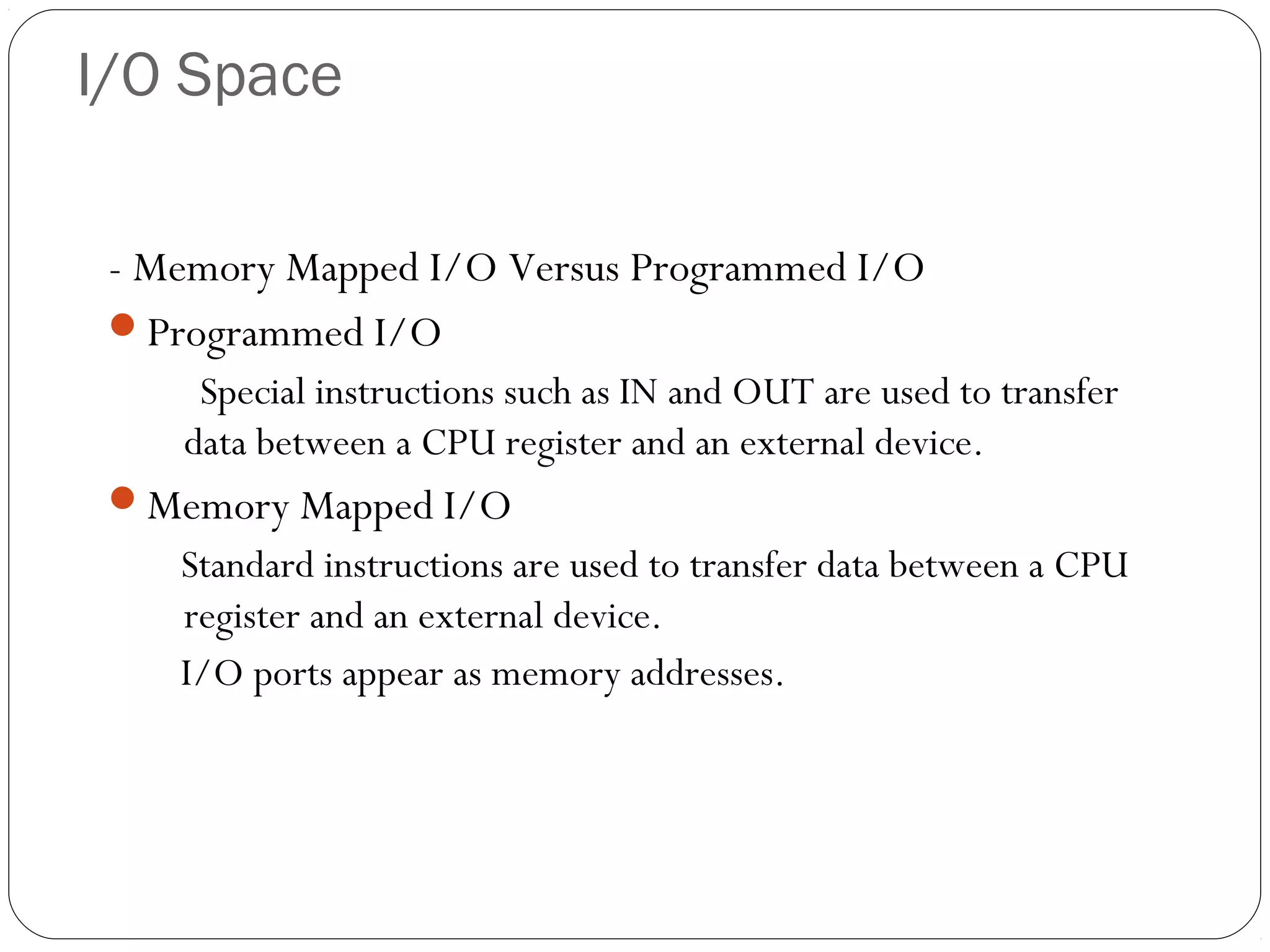 I/O Space
- Memory Mapped I/O Versus Programmed I/O
Programmed I/O
Special instructions such as IN and OUT are used to transfer
data between a CPU register and an external device.
Memory Mapped I/O

Standard instructions are used to transfer data between a CPU
register and an external device.
I/O ports appear as memory addresses.

 