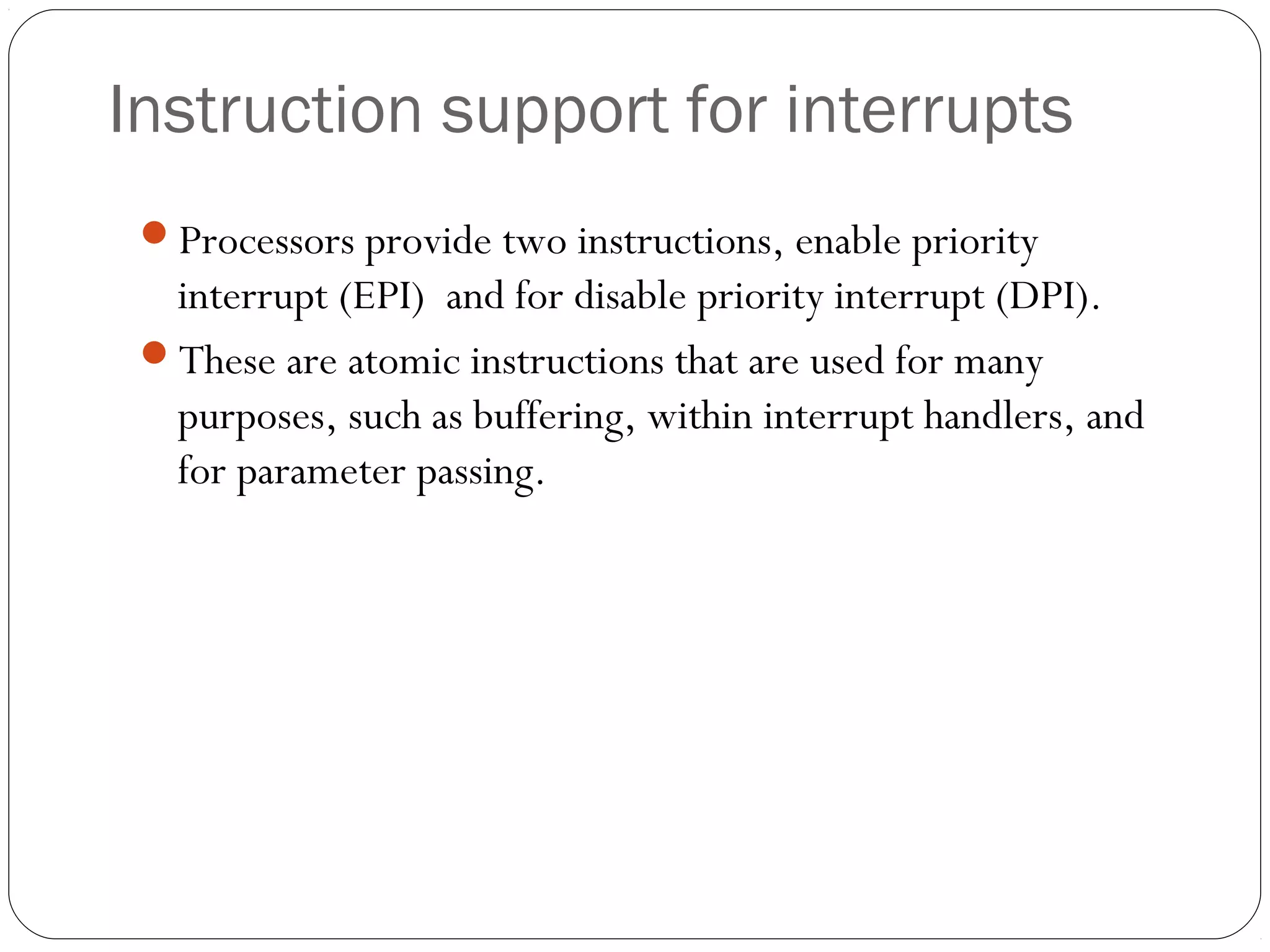 Instruction support for interrupts
Processors provide two instructions, enable priority

interrupt (EPI) and for disable priority interrupt (DPI).
These are atomic instructions that are used for many
purposes, such as buffering, within interrupt handlers, and
for parameter passing.

 
