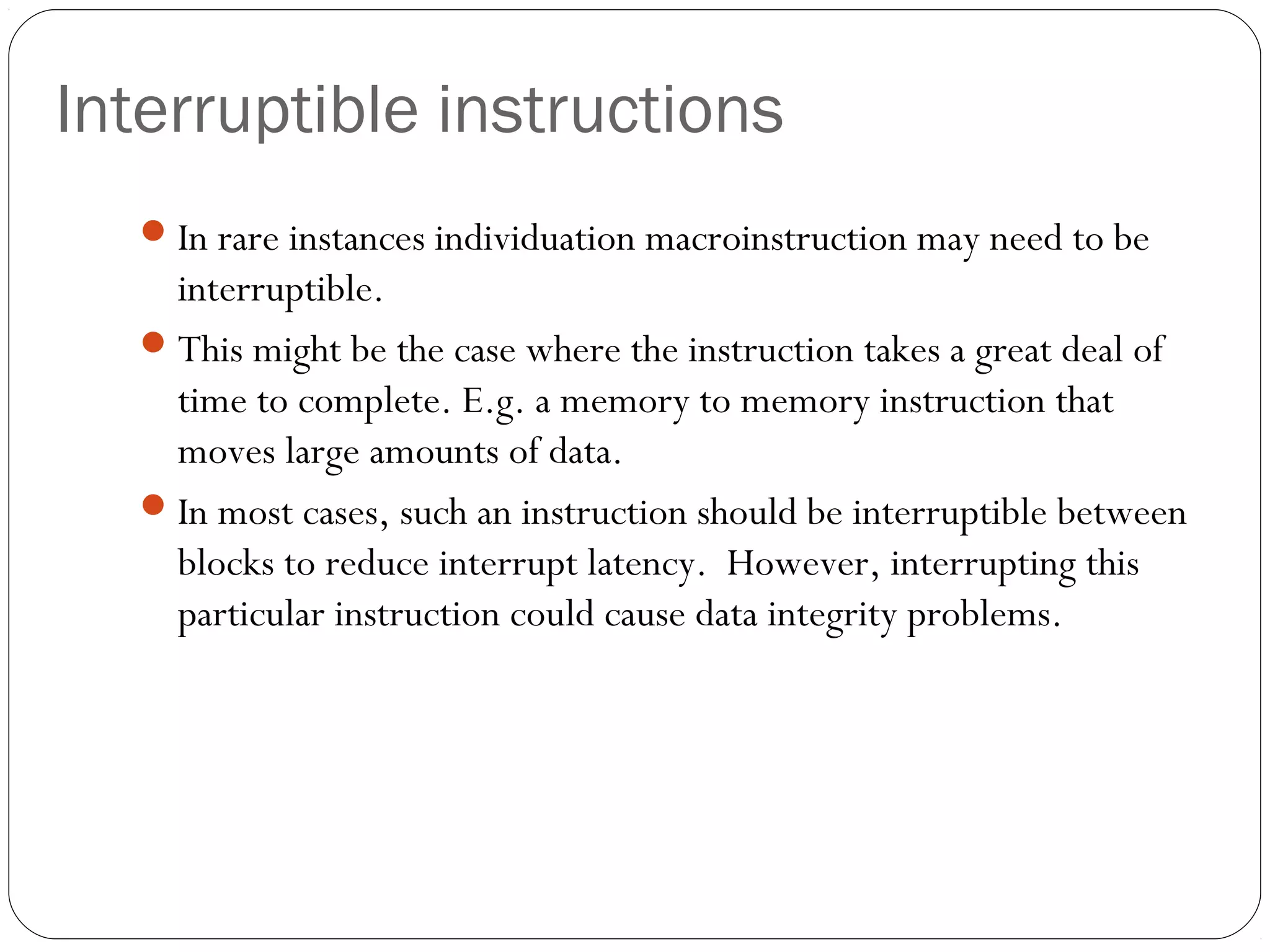 Interruptible instructions
 In rare instances individuation macroinstruction may need to be

interruptible.
 This might be the case where the instruction takes a great deal of
time to complete. E.g. a memory to memory instruction that
moves large amounts of data.
 In most cases, such an instruction should be interruptible between
blocks to reduce interrupt latency. However, interrupting this
particular instruction could cause data integrity problems.

 