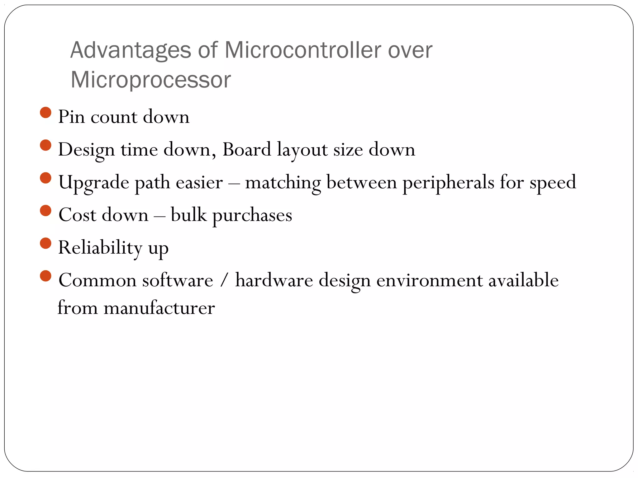 Advantages of Microcontroller over
Microprocessor
Pin count down
Design time down, Board layout size down
Upgrade path easier – matching between peripherals for speed
Cost down – bulk purchases
Reliability up
Common software / hardware design environment available

from manufacturer

 