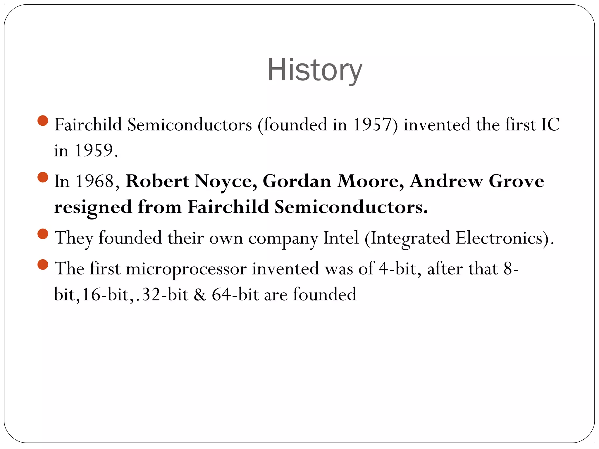 History
Fairchild Semiconductors (founded in 1957) invented the first IC

in 1959.
In 1968, Robert Noyce, Gordan Moore, Andrew Grove
resigned from Fairchild Semiconductors.
They founded their own company Intel (Integrated Electronics).
The first microprocessor invented was of 4-bit, after that 8bit,16-bit,.32-bit & 64-bit are founded

 