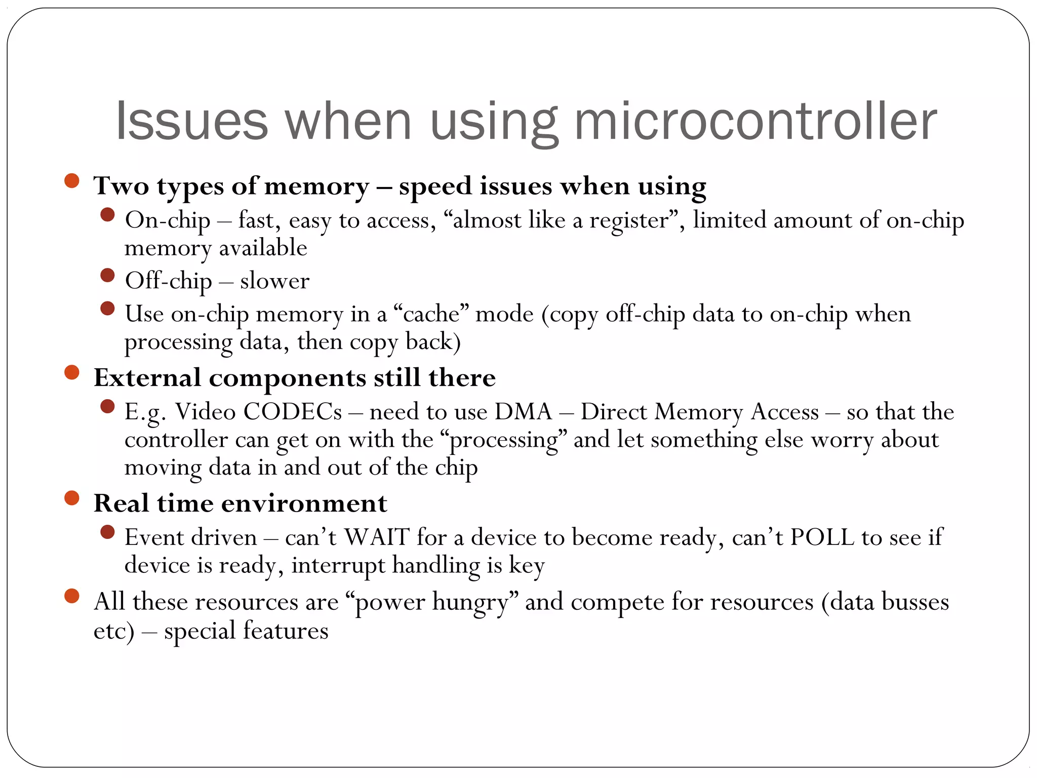 Issues when using microcontroller
 Two types of memory – speed issues when using
 On-chip – fast, easy to access, “almost like a register”, limited amount of on-chip

memory available
 Off-chip – slower
 Use on-chip memory in a “cache” mode (copy off-chip data to on-chip when
processing data, then copy back)

 External components still there
 E.g. Video CODECs – need to use DMA – Direct Memory Access – so that the

controller can get on with the “processing” and let something else worry about
moving data in and out of the chip

 Real time environment
 Event driven – can’t WAIT for a device to become ready, can’t POLL to see if

device is ready, interrupt handling is key

 All these resources are “power hungry” and compete for resources (data busses

etc) – special features

 