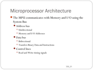 Microprocessor Architecture
The MPU communicates with Memory and I/O using the

System Bus
Address bus
 Unidirectional
 Memory and I/O Addresses

Data bus
 Bidirectional
 Transfers Binary Data and Instructions

Control lines
 Read and Write timing signals

11

330_01

 
