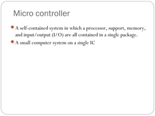 Micro controller
A self-contained system in which a processor, support, memory,

and input/output (I/O) are all contained in a single package.
A small computer system on a single IC

14

 