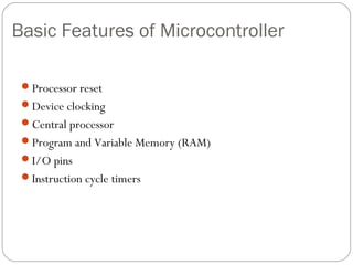 Basic Features of Microcontroller
Processor reset
Device clocking
Central processor
Program and Variable Memory (RAM)
I/O pins
Instruction cycle timers

 