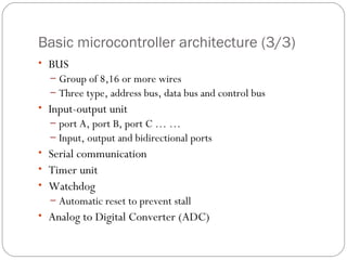 Basic microcontroller architecture (3/3)
• BUS
– Group of 8,16 or more wires
– Three type, address bus, data bus and control bus

• Input-output unit
– port A, port B, port C … …
– Input, output and bidirectional ports

• Serial communication
• Timer unit
• Watchdog
– Automatic reset to prevent stall

• Analog to Digital Converter (ADC)

 
