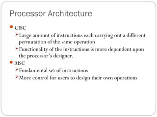 Processor Architecture
CISC
Large amount of instructions each carrying out a different

permutation of the same operation
Functionality of the instructions is more dependent upon
the processor’s designer.

RISC

Fundamental set of instructions
More control for users to design their own operations

 