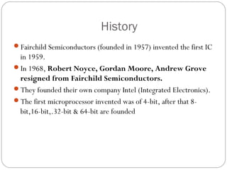 History
Fairchild Semiconductors (founded in 1957) invented the first IC

in 1959.
In 1968, Robert Noyce, Gordan Moore, Andrew Grove
resigned from Fairchild Semiconductors.
They founded their own company Intel (Integrated Electronics).
The first microprocessor invented was of 4-bit, after that 8bit,16-bit,.32-bit & 64-bit are founded

 