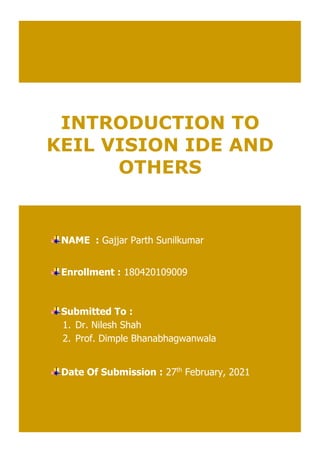 INTRODUCTION TO
KEIL VISION IDE AND
OTHERS
NAME : Gajjar Parth Sunilkumar
Enrollment : 180420109009
Submitted To :
1. Dr. Nilesh Shah
2. Prof. Dimple Bhanabhagwanwala
Date Of Submission : 27th
February, 2021
 