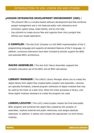 MPMC 180420109009
INTRODUCTION TO KEIL VISION IDE AND OTHERS
µVISION INTEGRATED DEVELOPMENT ENVIRONMENT (IDE) :
− The µVision4 IDE is a window-based software development tool that combines
project management and a rich-featured editor with interactive error
correction, option setup, make facility, and on-line help.
− Use µVision4 to create source files and organize them into a project that
defines your target application.
C COMPILER : The Keil Cx51 Compiler is a full ANSI implementation of the C
programming language and supports all standard features of the C language. In
addition, numerous extensions have been included to directly support the 8051
and extended 8051 architecture.
MACRO ASSEMBLER : The Keil Ax51 Macro Assembler supports the
complete instruction set of the 8051 and all 8051 derivatives.
LIBRARY MANAGER : The LIBx51 Library Manager allows you to create the
object library from object files created bythe compiler and assembler. Libraries
are specially formatted, ordered program collections of object modules that may
be used by the linker at a later time. When the linker processes a library, only
those object modules necessary to create the program are used.
LINKER/LOCATER : The Lx51 Linker/Locater creates the final executable
8051 program and combines the object files created by the compiler or
assembler, resolves external and public references, and assigns absolute
addresses. In addition, it selects and includes the appropriate run-time library
modules.
 