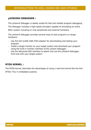 MPMC 180420109009
INTRODUCTION TO KEIL VISION IDE AND OTHERS
µVISION4 DEBUGGER :
The µVision4 Debugger is ideally suited for fast and reliable program debugging.
The debugger includes a high-speed simulator capable of simulating an entire
8051 system including on-chip peripherals and external hardware.
The µVision4 Debugger provides several ways to test programs on target
hardware:
− Use the Keil ULINK USB-JTAG adapter for downloading and testing your
program.
− Install a target monitor on your target system and download your program
using the built-in monitor interface of the µVision Debugger.
− Use the Advanced GDI interface to attach and use the µVision4 Debugger
front end with your target system.
RTOS KERNEL :
The RTOS Kernel, describes the advantages of using a real-time kernel like the Keil
RTX51 Tiny in embedded systems.
 