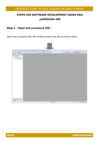 MPMC 180420109009
INTRODUCTION TO KEIL VISION IDE AND OTHERS
STEPS FOR SOFTWARE DEVELOPMENT USING KEIL
µVERSION4 IDE
Step-1 : Open keil µversion4 IDE :
Open keil µversion4 IDE, the window screen look like as shown below.
 
