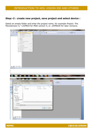 MPMC 180420109009
INTRODUCTION TO KEIL VISION IDE AND OTHERS
Step:-2 : create new project, save project and select device :
Select an empty folder and enter the project name, for example Project. The
fileextension is *.UVPROJ for MDK version 4, or .UVPROJX for later versions.
 