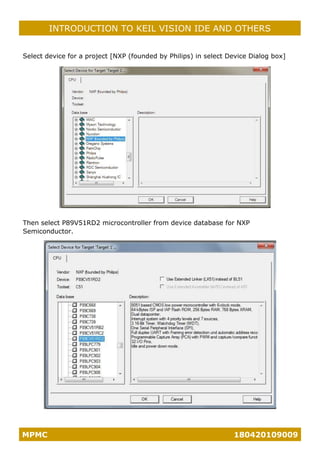 MPMC 180420109009
INTRODUCTION TO KEIL VISION IDE AND OTHERS
Select device for a project [NXP (founded by Philips) in select Device Dialog box]
Then select P89V51RD2 microcontroller from device database for NXP
Semiconductor.
 