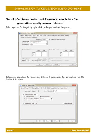 MPMC 180420109009
INTRODUCTION TO KEIL VISION IDE AND OTHERS
Step-3 : Configure project, set frequency, enable hex file
generation, specify memory blocks :
Select options for target by right click on Target and set frequency.
Select output options for target and tick on Create option for generating Hex file
during Buildproject.
 