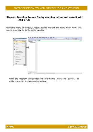 MPMC 180420109009
INTRODUCTION TO KEIL VISION IDE AND OTHERS
Step-4 : Develop Source file by opening editor and save it with
.A51 or .C
Using the menu or toolbar, Create a source file with the menu File - New. This
opens anempty file in the editor window.
Write any Program using editor and save the file (menu File - Save As) to
make useof the syntax coloring feature.
 