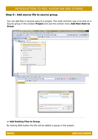 MPMC 180420109009
INTRODUCTION TO KEIL VISION IDE AND OTHERS
Step-5 : Add source file to source group.
You can add files in several ways to a project. The most common way is to click on a
Source group in the window Project and use the context menu Add New Item to
Group
or Add Existing Files to Group.
By clicking ADD button the file will be added in group in the project.
 