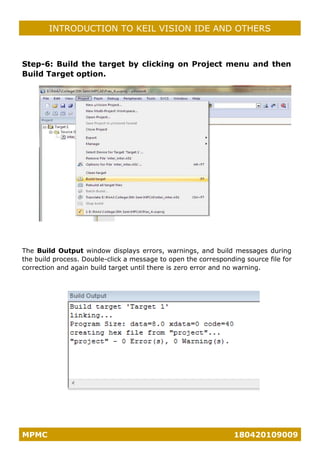 MPMC 180420109009
INTRODUCTION TO KEIL VISION IDE AND OTHERS
Step-6: Build the target by clicking on Project menu and then
Build Target option.
The Build Output window displays errors, warnings, and build messages during
the build process. Double-click a message to open the corresponding source file for
correction and again build target until there is zero error and no warning.
 